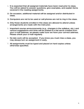 1. It is expected that all assigned materials have been read prior to class.
   You will be asked to answer questions, give examples, and explain items
   covered in the reading assignments.

2. On occasion, additional material will be assigned and/or distributed in
   class.

3. Computers are not to be used or cell phones are not to ring in the class.

4. Only those students enrolled in this class are allowed to attend unless
   arrangements are made with the instructor.

5. Important course announcements (e.g., changes in the syllabus, etc.) and
   various suggestions and hints will be posted to a list serve created from
   your e-mail address, so please make sure we have your correct address.
   Please check your e-mail regularly.

6. No late work will be accepted. If you know you must miss a class, you
   may always turn an assignment in early.

7. All assignments must be typed and placed on hard copies unless
   otherwise specified.




                                                                               6
 
