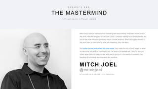 23
THE MASTERMIND
C A N A D A ” S O W N
A T h o u g h t L e a d e r t o T h o u g h t L e a d e r s
Mitch has a lustrous background in marketing and social media. He’s been named one of
the most influential bloggers in the world (2006), Canada’s leading social media expert, and
one of the most influential marketing minds in North America. When the biggest brands in
the world want to know what is what with marketing, they call Mitch.
His books are also best sellers and must reads. He’s made the list not only based on what
he has done, but what he continues to do. His feed is not packed with “How To” tips, but
rather larger topics to help you see what else is going on in the world of marketing. His
blending of technology and innovation are supreme.
O f c o u r s e h e i s s m i l i n g , h e ’s C a n a d i a n .
MITCH JOEL
@mitchjoel
 