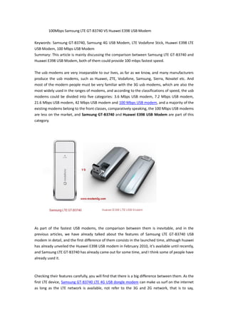 100Mbps Samsung LTE GT-B3740 VS Huawei E398 USB Modem

Keywords: Samsung GT-B3740, Samsung 4G USB Modem, LTE Vodafone Stick, Huawei E398 LTE
USB Modem, 100 Mbps USB Modem
Summary: This article is mainly discussing the comparison between Samsung LTE GT-B3740 and
Huawei E398 USB Modem, both of them could provide 100 mbps fastest speed.

The usb modems are very inseparable to our lives, as far as we know, and many manufacturers
produce the usb modems, such as Huawei, ZTE, Vodafone, Samsung, Sierra, Novatel etc. And
most of the modern people must be very familiar with the 3G usb modems, which are also the
most widely used in the ranges of modems, and according to the classifications of speed, the usb
modems could be divided into five categories: 3.6 Mbps USB modem, 7.2 Mbps USB modem,
21.6 Mbps USB modem, 42 Mbps USB modem and 100 Mbps USB modem, and a majority of the
existing modems belong to the front classes, comparatively speaking, the 100 Mbps USB modems
are less on the market, and Samsung GT-B3740 and Huawei E398 USB Modem are part of this
category.




As part of the fastest USB modems, the comparison between them is inevitable, and in the
previous articles, we have already talked about the features of Samsung LTE GT-B3740 USB
modem in detail, and the first difference of them consists in the launched time, although huawei
has already unveiled the Huawei E398 USB modem in February 2010, it’s available until recently,
and Samsung LTE GT-B3740 has already came out for some time, and I think some of people have
already used it.



Checking their features carefully, you will find that there is a big difference between them. As the
first LTE device, Samsung GT-B3740 LTE 4G USB dongle modem can make us surf on the internet
as long as the LTE network is available, not refer to the 3G and 2G network, that is to say,
 
