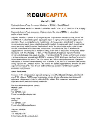 March 23, 2016
Equicapita Income Trust Announces Milestone of $100M in Capital Raised
FOR IMMEDIATE RELEASE, ATTENTION INVESTMENT EDITORS – March 22 2016, Calgary
Equicapita Income Trust announces it has completed the raise of $100M in subscribed
preferred trust capital.
Stephen Johnston, a partner at Equicapita reports, "Equicapita is pleased to have passed the
$100M mark in subscribed capital. Equicapita is part of a group of innovative Calgary based
alternative funds seeking alternative investments. As managers we seek to deliver superior
investment returns with lower volatility than public markets through private equity investing that
combines strong underlying asset fundamentals and a disciplined value style. In practice we
look for investments with: established macro drivers (typically in the form of a favourable
supply/demand situation) and: a margin of safety (in the form of discounted asset prices, ability
to acquire cash flow cheaply). To date, we have successfully deployed capital in multiple
investment strategies via a group of funds – in farmland, SME PE, energy and non-bank lending
– and currently have approximately $300M in unlevered AUM. Equicapita has found a receptive
investment audience because of the obvious and, we believe, compelling mismatch between
the number of business owners seeking exits in relation to the amount of dedicated SME private
equity capital in the Canadian market. We believe this capital supply/demand dynamic will drive
superior returns over the next decade as the imbalance is rectified and the demographic
pressures begin to ease.”
About Equicapita
Founded in 2013, Equicapita is a private company buyout fund based in Calgary, Alberta with
over $100 million in AUM focused on acquiring private, Western Canadian businesses with
enterprise values ranging from $5 million to $30+ million.
For more information please contact:
Michael Cook
Director
Tel: 587.887.1538
E-mail: mcook@equicapita.com
Greg Tooth
Director
Tel: 587.887.1527
E-mail: gtooth@equicapita.com
Stephen Johnston
Director
Tel: 403.218.6506
E-mail: sjohnston@equicapita.com
Forward looking information
 