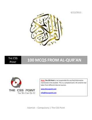 6/12/2013 
Islamiat -- Compulsory | The CSS Point THE CSS POINT 
100 MCQS FROM AL-QUR’AN 
Note: The CSS Point is not responsible for any fact/information mentioned in this booklet. This is a complied work. All contents had taken from different internet sources. 
www.thecsspoint.com 
info@thecsspoint.com  