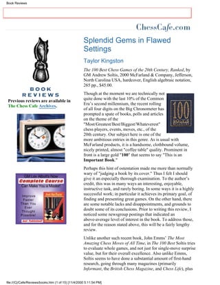 Book Reviews




                                                     Splendid Gems in Flawed
                                                     Settings
                                                     Taylor Kingston
                                                     The 100 Best Chess Games of the 20th Century, Ranked, by
                                                     GM Andrew Soltis, 2000 McFarland & Company, Jefferson,
                                                     North Carolina USA, hardcover, English algebraic notation,
                                                     265 pp., $45.00.
                                                     Though at the moment we are technically not
 Previous reviews are available in                   quite done with the last 10% of the Common
 The Chess Cafe Archives.                            Era’s second millennium, the recent rolling
                                                     of all four digits on the Big Chronometer has
                                                     prompted a spate of books, polls and articles
                                                     on the theme of the
                                                     "Most/Greatest/Best/Biggest/Whateverest"
                                                     chess players, events, moves, etc., of the
                                                     20th century. Our subject here is one of the
                                                     more ambitious entries in this genre. As is usual with
                                                     McFarland products, it is a handsome, clothbound volume,
                                                     nicely printed, almost "coffee table" quality. Prominent in
                                                     front is a large gold "100" that seems to say "This is an
                                                     Important Book."
                                                     Perhaps this hint of ostentation made me more than normally
                                                     wary of "judging a book by its cover." Thus I felt I should
                                                     give it an especially thorough examination. To the author’s
                                                     credit, this was in many ways an interesting, enjoyable,
                                                     instructive task, and rarely boring. In some ways it is a highly
                                                     successful work; in particular it achieves its primary goal, of
                                                     finding and presenting great games. On the other hand, there
                                                     are some notable lacks and disappointments, and grounds to
                                                     doubt some of its conclusions. Prior to writing this review, I
                                                     noticed some newsgroup postings that indicated an
                                                     above-average level of interest in the book. To address those,
                                                     and for the reason stated above, this will be a fairly lengthy
                                                     review.
                                                     Unlike another such recent book, John Emms’ The Most
                                                     Amazing Chess Moves of All Time, in The 100 Best Soltis tries
                                                     to evaluate whole games, and not just for single-move surprise
                                                     value, but for their overall excellence. Also unlike Emms,
                                                     Soltis seems to have done a substantial amount of first-hand
                                                     research, going through many magazines (primarily
                                                     Informant, the British Chess Magazine, and Chess Life), plus


file:///C|/Cafe/Reviews/books.htm (1 of 15) [11/4/2000 5:11:54 PM]
 