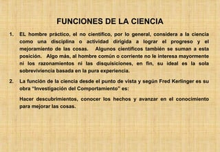 FUNCIONES DE LA CIENCIA EL hombre práctico, el no científico, por lo general, considera a la ciencia como una disciplina o actividad dirigida a lograr el progreso y el mejoramiento de las cosas.  Algunos científicos también se suman a esta posición.  Algo más, al hombre común o corriente no le interesa mayormente ni los razonamientos ni las disquisiciones, en fin, su ideal es la sola sobreviviencia basada en la pura experiencia. La función de la ciencia desde el punto de vista y según Fred Kerlinger es su obra “Investigación del Comportamiento” es: Hacer descubrimientos, conocer los hechos y avanzar en el conocimiento para mejorar las cosas. 