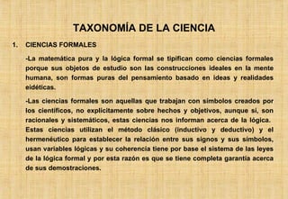 TAXONOMÍA DE LA CIENCIA CIENCIAS FORMALES -La matemática pura y la lógica formal se tipifican como ciencias formales porque sus objetos de estudio son las construcciones ideales en la mente humana, son formas puras del pensamiento basado en ideas y realidades eidéticas. -Las ciencias formales son aquellas que trabajan con símbolos creados por los científicos, no explícitamente sobre hechos y objetivos, aunque sí, son racionales y sistemáticos, estas ciencias nos informan acerca de la lógica.  Estas ciencias utilizan el método clásico (inductivo y deductivo) y el hermenéutico para establecer la relación entre sus signos y sus símbolos, usan variables lógicas y su coherencia tiene por base el sistema de las leyes de la lógica formal y por esta razón es que se tiene completa garantía acerca de sus demostraciones. 