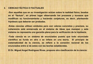2. CIENCAS FÁCTICA O FACTUALES -Son aquellas que en su investigación actúan sobre la realidad física, bsados en el “factum”, en primer lugar observando los procesos y sucesos que modifican su funcionamiento y haciendo conjeturas, es decir, planteando hipótesis que deberán ser probadas. -Estas ciencias utilizan símbolos pero con valores concretos y precisos, su coherencia está enmarcada en el sistema de ideas que manejan y este sistema no representa una garantía plena para la verificación de la hipótesis. -Toda ciencia es un sistema de enunciados puesto que todo enunciado científico se funda en otro o se infiere en una teoría.  El principio de sistematicidad de la ciencia, se refiere a la conexión racional de los enunciados entre sí de estos con las teorías establecidas. El Dr. Miguel Angel Rodriguez Rivas, propone otra clasificación de la ciencia: 