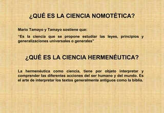 ¿QUÉ ES LA CIENCIA NOMOTÉTICA? Mario Tamayo y Tamayo sostiene que: “ Es la ciencia que se propone estudiar las leyes, principios y generalizaciones universales o generales” ¿QUÉ ES LA CIENCIA HERMENÉUTICA? La hermenéutica como ciencia, tiene por objeto interpretar y comprender las diferentes acciones del ser humano y del mundo. Es el arte de interpretar los textos generalmente antiguos como la biblia. 