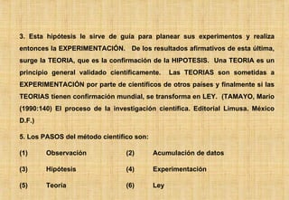 3. Esta hipótesis le sirve de guía para planear sus experimentos y realiza entonces la EXPERIMENTACIÓN.  De los resultados afirmativos de esta última, surge la TEORIA, que es la confirmación de la HIPOTESIS.  Una TEORIA es un principio general validado científicamente.  Las TEORIAS son sometidas a EXPERIMENTACIÓN por parte de científicos de otros países y finalmente si las TEORIAS tienen confirmación mundial, se transforma en LEY.  (TAMAYO, Mario (1990:140) El proceso de la investigación científica. Editorial Limusa. México D.F.) 5. Los PASOS del método científico son: (1) Observación (2) Acumulación de datos (3) Hipótesis (4) Experimentación (5) Teoría (6) Ley 