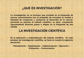 ¿QUÉ ES INVESTIGACIÓN? La investigación es un proceso que consiste en la búsqueda de nuevos conocimientos con el propósito de encontrar la verdad o falsedad de conjeturas y coadyuvar al desarrollo de la ciencia, poniendo en práctica el método científico, es decir, cumpliendo rigurosamente diversos pasos o etapas en la búsqueda de esa verdad. LA INVESTIGACIÓN CIENTÍFICA Es la aplicación o materialización del método científico.  En este proceso de investigación científica, se tiene en cuenta la siguiente secuencia: Planeamiento – Organización – Implementación – Ejecución – Evaluación – Comunicación 