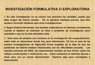 INVESTIGACIÓN FORMULATIVA O EXPLORATORIA 1. En esta investigación no se conoce con precisión las variables, puesto que ellas surgen del mismo estudio.  No se plantean hipótesis previas, mas bien ayudan a formular hipótesis para otras investigaciones. 2. Según Roberto Hernandez, los estudios exploratorios se efectúan normalmente cuando el objetivo es examinar un tema o problema de investigación poco estudiado o que no ha sido abordado antes. 3.  Esta clase de estudios son comúnes en la investigación del comportamiento, sobre todo en situaciones donde hay poca información. Tal fue el caso de las primera investigaciones de Sigmundo Freud surgidas de la idea de que los problemas de histeria estaban relacionados con las dificultades sexuales.  Los estudios pioneros del SIDA, los experimentos iniciales de Ivan Pavlov sobre los reflejos condicionales e inhibiciones, etc.,  todos realizados en distintas épocas y áreas pero con un común denominador:  Explorar algo poco investigado o desconocido. 