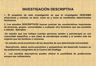 INVESTIGACIÓN DESCRIPTIVA 1. El propósito de esta investigación es que el investigador DESCRIBE situaciones y eventos, es decir, como es y como se manifiestan determinados fenómenos. 2. Los estudios DESCRIPTIVOS buscan precisar las características importantes de personas, grupos, comunidades o cualquier otro fenómeno que sea sometido a estudio.  Ejemplos: Un estudio que nos indique cuantas personas asisten a psicoterapia en una comunidad específica, a que clase de psicoterapia acuden y si asisten más las mujeres que los hombres o viceversa. Un estudio socio-económico de los docentes de una determinada Universidad. Desnutrición, status socio-económico y perspectivas del desarrollo humano en las poblaciones marginales de la Cuenca del Huallaga. 3.  Los estudios descriptivos pueden ofrecer la posibilidad de predicciones aunque sea rudimentaria. 