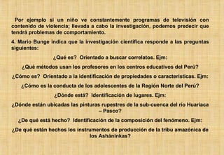 Por ejemplo si un niño ve constantemente programas de televisión con contenido de violencia; llevada a cabo la investigación, podemos predecir que tendrá problemas de comportamiento. 4. Mario Bunge indica que la investigación científica responde a las preguntas siguientes: ¿Qué es?  Orientado a buscar correlatos. Ejm: ¿Qué métodos usan los profesores en los centros educativos del Perú? ¿Cómo es?  Orientado a la identificación de propiedades o características. Ejm: ¿Cómo es la conducta de los adolescentes de la Región Norte del Perú? ¿Dónde está?  Identificación de lugares. Ejm: ¿Dónde están ubicadas las pinturas rupestres de la sub-cuenca del río Huariaca – Pasco? ¿De qué está hecho?  Identificación de la composición del fenómeno. Ejm: ¿De qué están hechos los instrumentos de producción de la tribu amazónica de los Asháninkas? 
