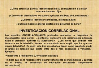¿Cómo están sus partes? Identificación de su configuración o si están interralacionados.  Ejm: ¿Cómo están distribuídos los suelos agrícolas del Dpto de Lambayeque? ¿Cuántos? Identificar cantidades, intensidad. Ejm: ¿Cuántas madres solteras existen en la provincia de Lima? INVESTIGACIÓN CORRELACIONAL Los estudios CORRELACIONALES pretenden responder a preguntas de investigación tales como:  ¿Conforme transcurre una psicoterapia orientada hacia el paciente, aumenta su autoestima?,  ¿Los niños que dedican más tiempo a ver la televisión, tienen un vocabulario más amplio que los que ven menos televisión?  Es decir, este tipo de estudios tienen como propósito medir el grado de relación que existe entre dos o más conceptos o variables.  Ejemplo: Autoestima e inteligencia (Correlacional/causal) Indicar cual es la relación entre el aprovechamiento de matemáticas y química en el ámbito de enseñanza de educación secundaria (simplemente correlacional) 