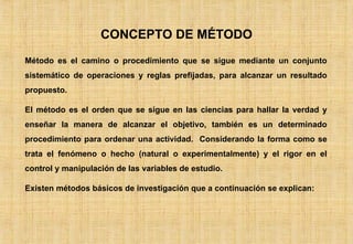 CONCEPTO DE MÉTODO Método es el camino o procedimiento que se sigue mediante un conjunto sistemático de operaciones y reglas prefijadas, para alcanzar un resultado propuesto. El método es el orden que se sigue en las ciencias para hallar la verdad y enseñar la manera de alcanzar el objetivo, también es un determinado procedimiento para ordenar una actividad.  Considerando la forma como se trata el fenómeno o hecho (natural o experimentalmente) y el rigor en el control y manipulación de las variables de estudio. Existen métodos básicos de investigación que a continuación se explican: 