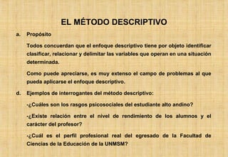EL MÉTODO DESCRIPTIVO Propósito Todos concuerdan que el enfoque descriptivo tiene por objeto identificar clasificar, relacionar y delimitar las variables que operan en una situación determinada. Como puede apreciarse, es muy extenso el campo de problemas al que pueda aplicarse el enfoque descriptivo. Ejemplos de interrogantes del método descriptivo: -¿Cuáles son los rasgos psicosociales del estudiante alto andino? -¿Existe relación entre el nivel de rendimiento de los alumnos y el carácter del profesor? -¿Cuál es el perfil profesional real del egresado de la Facultad de Ciencias de la Educación de la UNMSM? 
