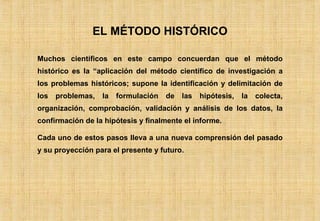 EL MÉTODO HISTÓRICO Muchos científicos en este campo concuerdan que el método histórico es la “aplicación del método científico de investigación a los problemas históricos; supone la identificación y delimitación de los problemas, la formulación de las hipótesis, la colecta, organización, comprobación, validación y análisis de los datos, la confirmación de la hipótesis y finalmente el informe. Cada uno de estos pasos lleva a una nueva comprensión del pasado y su proyección para el presente y futuro. 