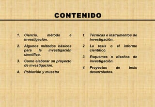 CONTENIDO Ciencia, método e investigación. Algunos métodos básicos para la investigación científica. Como elaborar un proyecto de investigación. Población y muestra Técnicas e instrumentos de investigación. La tesis o el informe científico. Esquemas o diseños de investigación. Proyectos de tesis desarrolados. 