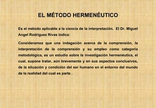 EL MÉTODO HERMENÉUTICO Es el método aplicable a la ciencia de la interpretación.  El Dr. Miguel Angel Rodriguez Rivas indica: Consideramos que una indagación acerca de la comprensión, la interpretación de la comprensión y su empleo como categoría metodológica, es un estudio sobre la investigación hermenéutica, el cual, supone tratar, aún brevemente y en sus aspectos conclusivos, de la situación y condición del ser humano en el entorno del mundo de la realidad del cual es parte . 
