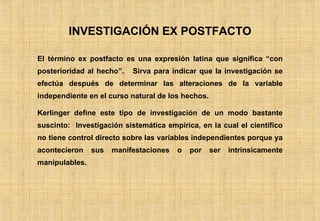 INVESTIGACIÓN EX POSTFACTO El término ex postfacto es una expresión latina que significa “con posterioridad al hecho”.  Sirva para indicar que la investigación se efectúa después de determinar las alteraciones de la variable independiente en el curso natural de los hechos.  Kerlinger define este tipo de investigación de un modo bastante suscinto:  Investigación sistemática empírica, en la cual el científico no tiene control directo sobre las variables independientes porque ya acontecieron sus manifestaciones o por ser intrínsicamente manipulables. 