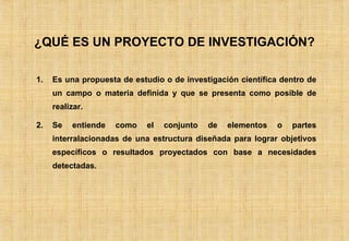 ¿QUÉ ES UN PROYECTO DE INVESTIGACIÓN? Es una propuesta de estudio o de investigación científica dentro de un campo o materia definida y que se presenta como posible de realizar. Se entiende como el conjunto de elementos o partes interralacionadas de una estructura diseñada para lograr objetivos específicos o resultados proyectados con base a necesidades detectadas. 
