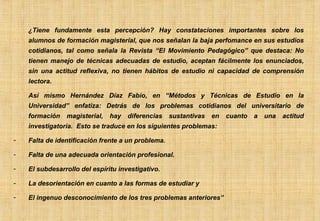 ¿Tiene fundamente esta percepción? Hay constataciones importantes sobre los alumnos de formación magisterial, que nos señalan la baja perfomance en sus estudios cotidianos, tal como señala la Revista “El Movimiento Pedagógico” que destaca: No tienen manejo de técnicas adecuadas de estudio, aceptan fácilmente los enunciados, sin una actitud reflexiva, no tienen hábitos de estudio ni capacidad de comprensión lectora. Así mismo Hernández Díaz Fabio, en “Métodos y Técnicas de Estudio en la Universidad” enfatiza: Detrás de los problemas cotidianos del universitario de formación magisterial, hay diferencias sustantivas en cuanto a una actitud investigatoria.  Esto se traduce en los siguientes problemas: Falta de identificación frente a un problema. Falta de una adecuada orientación profesional. El subdesarrollo del espíritu investigativo. La desorientación en cuanto a las formas de estudiar y El ingenuo desconocimiento de los tres problemas anteriores” 