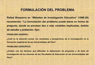 Rafael Bisquerra en “Métodos de Investigación Educativa” (1998:20) recomienda: “La formulación del problema puede darse en forma de pregunta, donde se precisan dos o más variables implicadas, ámbito de estudio y población. Ejm: PROBLEMA GENERAL: ¿Cuál es la situación actual, los resultados y perspectivas de la investigación en la formación magisterial de las Universidades del Perú” PROBLEMA ESPECÍFICO: ¿Cuáles son los factores que dificultan la elaboración de proyectos y de tesis de investigación de los alumnos de las Facultades de Educación en las Universidades del Perú? FORMULACIÓN DEL PROBLEMA 