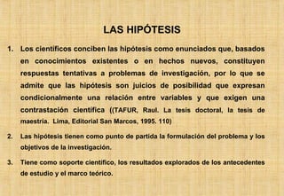 1. Los científicos conciben las hipótesis como enunciados que, basados en conocimientos existentes o en hechos nuevos, constituyen respuestas tentativas a problemas de investigación, por lo que se admite que las hipótesis son juicios de posibilidad que expresan condicionalmente una relación entre variables y que exigen una contrastación científica ( (TAFUR, Raul. La tesis doctoral, la tesis de maestría.  Lima, Editorial San Marcos, 1995. 110) Las hipótesis tienen como punto de partida la formulación del problema y los objetivos de la investigación. Tiene como soporte científico, los resultados explorados de los antecedentes de estudio y el marco teórico. LAS HIPÓTESIS 