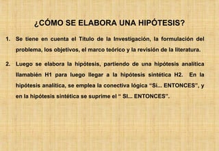 Se tiene en cuenta el Título de la Investigación, la formulación del problema, los objetivos, el marco teórico y la revisión de la literatura. Luego se elabora la hipótesis, partiendo de una hipótesis analítica llamabién H1 para luego llegar a la hipótesis sintética H2.  En la hipótesis analítica, se emplea la conectiva lógica “Si... ENTONCES”, y en la hipótesis sintética se suprime el “ SI... ENTONCES”. ¿CÓMO SE ELABORA UNA HIPÓTESIS? 
