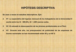 HIPÓTESIS DESCRIPTIVA Se usan a veces en estudios descriptivos. Ejm: H1  La expectativa del ingreso mensual de los trabajadores de la Universidad X oscila entre los S/.  600.00 y S/. 1,200 nuevos soles. H2  Es elevada la desocupación de los jóvenes profesionales en el Perú. H3  Durante este año, los presupuestos de publicidad de las empresas de licores nacionales se han incrementado entre 50 y un 60 % 