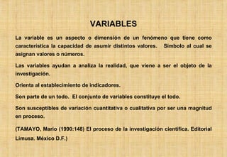 VARIABLES La variable es un aspecto o dimensión de un fenómeno que tiene como característica la capacidad de asumir distintos valores.  Símbolo al cual se asignan valores o números. Las variables ayudan a analiza la realidad, que viene a ser el objeto de la investigación. Orienta al establecimiento de indicadores. Son parte de un todo.  El conjunto de variables constituye el todo. Son susceptibles de variación cuantitativa o cualitativa por ser una magnitud en proceso. (TAMAYO, Mario (1990:148) El proceso de la investigación científica. Editorial Limusa. México D.F.) 