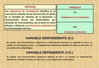 VARIABLE INDEPENDIENTE (V.I) Es aquella cuyo funcionamiento existencial es relativamente autónomo, no depende de otra y en cambio, de ella dependen otras.  La independencia absoluta de variables no existe, en este caso, es una abstracción metodológica. VARIABLE DEPENDIENTE (V.D.) Es aquella cuyo funcionamiento existencial depende de otra y en cambio. La independencia absoluta de variables no existe, en este caso, es una abstracción metodológica. HIPÓTESIS Las  asignaturas de investigación  científica en el currículo de estudios de los alumnos del pre grado de la Facultad de Ciencias de la Educación y Comunicación Social son desarrollados por docentes sin nivel académico, por lo tanto no existe eficacia y eficiencia en la  formación profesional  en las Universidades del Perú. VARIABLES V.I. Asignaturas de investigación V.D. Formación profesional 