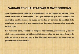 VARIABLES CUALITATIVAS O CATEGÓRICAS Son aquellas que se refieren  a propiedades  de los objetos en estudio, sean estos animados o inanimados.  Lo que determina que una variable sea cualitativa es el hecho que no pueda ser medida en términos de cantidad de la propiedad presente, sino que solamente se determina la presencia o ausencia de ella.  Ejm:  Las variables sexo, ocupación, religión, nacionalidad, procedencia y estado civil son consideradas variables cualitativas, en vista de que no se les puede asignar mayor o menor peso a las diferentes categorías, lo único que se puede hacer es clasificarlas. 