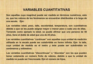 VARIABLES CUANTITATIVAS Son aquellas cuya magnitud puede ser medida en términos numéricos, esto es, que los valores de los fenómenos se encuentran distribuídos a lo largo de una escala.  Ejm: Las variables edad, peso, talla, escolaridad, temperatura, son cuantitativas debido a que se les puede asignar mayor o menor peso a cada una de ellas.  Tomando como ejemplo la edad, se puede afirmar que una persona de 50 años, tiene el doble de edad que una de 25 años. Las variables cuantitativas “contínuas” son aquellas cuya unidad de medición utilizada en la escala puede ser subdividida en forma infinita. Ejm: la talla, cuya unidad de medida es el metro y éste puede ser subdividido en centímetros y milímetros Las variables cuantitativas “discontínuas” o “discretas” son las que pueden tomar solamente un número finito de valores, debido a que la unidad de medida no puede ser fraccionada. Ejm el número de hijos. 