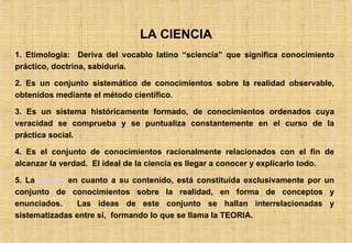 LA CIENCIA 1. Etimología:  Deriva del vocablo latino “sciencia” que significa conocimiento práctico, doctrina, sabiduría. 2. Es un conjunto sistemático de conocimientos sobre la realidad observable, obtenidos mediante el método científico. 3. Es un sistema históricamente formado, de conocimientos ordenados cuya veracidad se comprueba y se puntualiza constantemente en el curso de la práctica social. 4. Es el conjunto de conocimientos racionalmente relacionados con el fin de alcanzar la verdad.  El ideal de la ciencia es llegar a conocer y explicarlo todo. 5. La  ciencia  en cuanto a su contenido, está constituída exclusivamente por un conjunto de conocimientos sobre la realidad, en forma de conceptos y enunciados.  Las ideas de este conjunto se hallan interrelacionadas y sistematizadas entre sí,  formando lo que se llama la TEORIA. 
