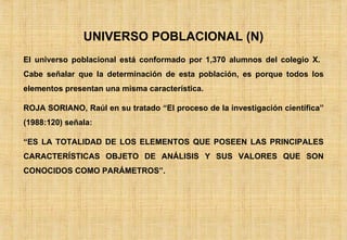 UNIVERSO POBLACIONAL (N) El universo poblacional está conformado por 1,370 alumnos del colegio X.  Cabe señalar que la determinación de esta población, es porque todos los elementos presentan una misma característica. ROJA SORIANO, Raúl en su tratado “El proceso de la investigación científica” (1988:120) señala: “ ES LA TOTALIDAD DE LOS ELEMENTOS QUE POSEEN LAS PRINCIPALES CARACTERÍSTICAS OBJETO DE ANÁLISIS Y SUS VALORES QUE SON CONOCIDOS COMO PARÁMETROS”. 