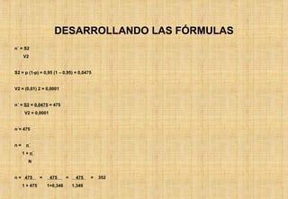 DESARROLLANDO LAS FÓRMULAS n´ = S2 V2 S2 = p (1-p) = 0,95 (1 – 0,95) = 0,0475 V2 = (0,01) 2 = 0,0001 n´ =  S2  =  0,0475  = 475 V2 = 0,0001 n´= 475 n =  n´ 1 +  n´ N n =  475  =  475  =  475  =  352 1 + 475  1+0,346  1,346 