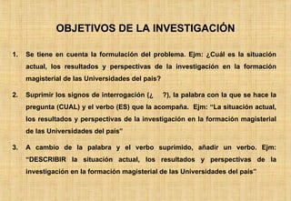 OBJETIVOS DE LA INVESTIGACIÓN Se tiene en cuenta la formulación del problema. Ejm: ¿Cuál es la situación actual, los resultados y perspectivas de la investigación en la formación magisterial de las Universidades del país? Suprimir los signos de interrogación (¿  ?), la palabra con la que se hace la pregunta (CUAL) y el verbo (ES) que la acompaña.  Ejm: “La situación actual, los resultados y perspectivas de la investigación en la formación magisterial de las Universidades del país” A cambio de la palabra y el verbo suprimido, añadir un verbo. Ejm: “DESCRIBIR la situación actual, los resultados y perspectivas de la investigación en la formación magisterial de las Universidades del país” 