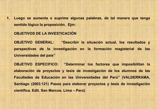 Luego se aumenta o suprime algunas palabras, de tal manera que tenga sentido lógico la proposición.  Ejm:  OBJETIVOS DE LA INVESTICACIÓN OBJETIVO GENERAL:  “Describir la situación actual, los resultados y perspectivas de la investigación en la formación magisterial de las Universidades del país” OBJETIVO ESPECIFICO:  “Determinar los factores que imposibilitan la elaboración de proyectos y tesis de investigación de los alumnos de las Facultades de Educación en las Universidades del Perú” (VALDERRAMA, Santiago (2003:121) Pasos para elaborar proyectos y tesis de investigación científica. Edit. San Marcos. Lima – Perú) 