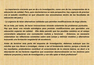 La importancia creciente que se da a la investigación, como uno de los componentes de la educación de calidad. Pero, para reorientarnos en esta perspectiva, hay urgencia de precisar (vía el estudio científico) en qué situación nos encontramos dentro de las facultades de educación del país y La urgencia de tener alternativas validadas que permitan modificaciones de largo aliento. No se trata, por tanto, de hacer innovaciones mirando solamente los problemas puntuales.  Hay que tener una mirada estratégica para postular modificaciones que apuntalen una educación superior de calidad.  Ello debe permitir que los posibles cambios en el campo universitario adquieran una connotación realista y funcional.  Entonces, es necesario sistematizar las reflexiones existentes sobre este campo y delinear modelos y alternativas buscando una formación magisterial de excelencia. Antes de terminar esta parte del esquema de investigación, debemos subrayar que los móviles que nos llevan a investigar, vienen a ser el fundamento teórico, porque a través de los resultados, pretendemos contribuir al conocimiento de la ciencia básica, es decir a la descripción de los factores negativos que ocasionan desmoralización en los alumnos para elaborar proyectos y tesis de investigación y con ello optar el título profesional” 