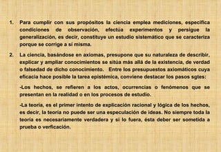 Para cumplir con sus propósitos la ciencia emplea mediciones, especifica condiciones de observación, efectúa experimentos y persigue la generalización, es decir, constituye un estudio sistemático que se caracteriza porque se corrige a sí misma. La ciencia, basándose en axiomas, presupone que su naturaleza de describir, explicar y ampliar conocimientos se sitúa más allá de la existencia, de verdad o falsedad de dicho conocimiento.  Entre los presupuestos axiomáticos cuya eficacia hace posible la tarea epistémica, conviene destacar los pasos sgtes: -Los hechos, se refieren a los actos, ocurrencias o fenómenos que se presentan en la realidad o en los procesos de estudio. -La teoría, es el primer intento de explicación racional y lógica de los hechos, es decir, la teoría no puede ser una especulación de ideas. No siempre toda la teoría es necesariamente verdadera y si lo fuera, ésta deber ser sometida a prueba o verficación. 