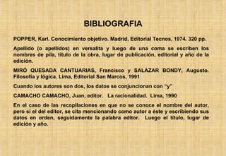 BIBLIOGRAFIA POPPER, Karl. Conocimiento objetivo. Madrid, Editorial Tecnos, 1974. 320 pp. Apellido (o apellidos) en versalita y luego de una coma se escriben los nombres de pila, título de la obra, lugar de publicación, editorial y año de la edición. MIRÓ QUESADA CANTUARIAS, Francisco y SALAZAR BONDY, Augusto. Filosofía y lógica. Lima, Editorial San Marcos, 1991 Cuando los autores son dos, los datos se conjuncionan con “y” CAMACHO CAMACHO, Juan, editor.  La racionalidad.  Lima, 1990 En el caso de las recopilaciones en que no se conoce el nombre del autor, pero sí el del editor, se cita mencionando como autor a éste y escribiendo sus datos en orden, seguidamente la palabra editor.  Luego el título, lugar de edición y año. 