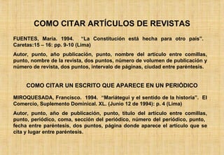 COMO CITAR ARTÍCULOS DE REVISTAS FUENTES, María. 1994.  “La Constitución está hecha para otro país”.  Caretas:15 – 16: pp. 9-10 (Lima) Autor, punto, año publicación, punto, nombre del artículo entre comillas, punto, nombre de la revista, dos puntos, número de volumen de publicación y número de revista, dos puntos, intervalo de páginas, ciudad entre paréntesis. COMO CITAR UN ESCRITO QUE APARECE EN UN PERIÓDICO MIROQUESADA, Francisco.  1994.  “Mariátegui y el sentido de la historia”.  El Comercio, Suplemento Dominical. XL. (Junio 12 de 1994): p. 4 (Lima) Autor, punto, año de publicación, punto, título del artículo entre comillas, punto, periódico, coma, sección del periódico, número del periódico, punto,  fecha entre paréntesis, dos puntos, página donde aparece el artículo que se cita y lugar entre paréntesis. 