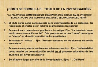 ¿CÓMO SE FORMULA EL TITULO DE LA INVESTIGACIÓN? El título surge como consecuencia de la determinación de un problema.  Se recomienda el empleo de un máximo de 20 palabras (caracteres) Se menciona o determina el problema a investigar. Ejm: “La televisión como medio de comunicación social”.  Esta proposición es una “causa” que origina un “efecto” en el medio educativo de los estudiantes. Se elabora el “efecto”.  Ejm: “Proceso educativo de los alumnos del medio secundario” Se unen causa y efecto mediante un enlace o conectivo.  Ejm: “ La televisión como medio de comunicación social  en el  proceso educativo de los alumnos del nivel secundario” Se añade el lugar y/o año de la investigación. Ejm: “... Del Perú” “ LA TELEVISIÓN COMO MEDIO DE COMUNICACIÓN SOCIAL EN EL PROCESO EDUCATIVO DE LOS ALUMNOS DEL NIVEL SECUNDARIO DEL PERÚ” 