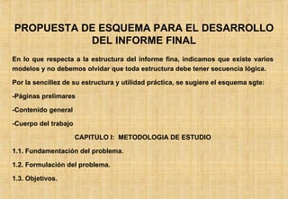 PROPUESTA DE ESQUEMA PARA EL DESARROLLO DEL INFORME FINAL En lo que respecta a la estructura del informe fina, indicamos que existe varios modelos y no debemos olvidar que toda estructura debe tener secuencia lógica. Por la sencillez de su estructura y utilidad práctica, se sugiere el esquema sgte: -Páginas prelimares -Contenido general -Cuerpo del trabajo CAPITULO I:  METODOLOGIA DE ESTUDIO 1.1. Fundamentación del problema. 1.2. Formulación del problema. 1.3. Objetivos. 
