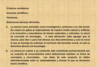 -Criterios verdaderos. -Axiomas científicos. -Teoremas. -Soluciones técnicas eficientes. La ciencia como actividad, como investigación, pertenece a la vida social. En cuanto se aplica al mejoramiento de nuestro medio natural y artificial, a la invención y manufactura de bienes materiales y culturales, la cienci se convierte en tecnología.  A esta afirmación cabe agregar que la ciencia, para bien o para mal efectúa sus descubrimientos y será la moral la que se encarga de autorizar el usufructo del bienestar social, al cual se denomina técnica y/o tecnología. La ciencia en cuanto a su contenido está constituida exclusivamente por un conjunto de conocimientos sobre determinada realidad, en forma de conceptos y enunciados.  Las ideas de este conjunto se hallan interrelacionadas entre sí, sistematizadas y forman lo que se denomina teoría científica. 