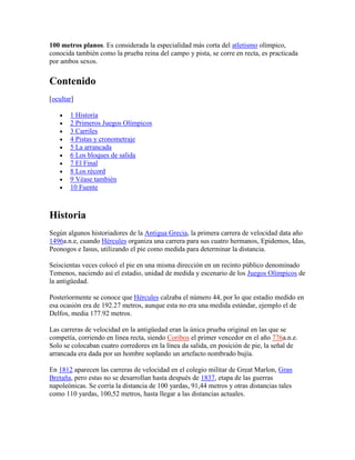 100 metros planos. Es considerada la especialidad más corta del atletismo olímpico,
conocida también como la prueba reina del campo y pista, se corre en recta, es practicada
por ambos sexos.
Contenido
[ocultar]
1 Historia
2 Primeros Juegos Olímpicos
3 Carriles
4 Pistas y cronometraje
5 La arrancada
6 Los bloques de salida
7 El Final
8 Los récord
9 Véase también
10 Fuente
Historia
Según algunos historiadores de la Antigua Grecia, la primera carrera de velocidad data año
1496a.n.e, cuando Hércules organiza una carrera para sus cuatro hermanos, Epidemos, Idas,
Peonogos e Iasus, utilizando el pie como medida para determinar la distancia.
Seiscientas veces colocó el pie en una misma dirección en un recinto público denominado
Temenos, naciendo así el estadio, unidad de medida y escenario de los Juegos Olímpicos de
la antigüedad.
Posteriormente se conoce que Hércules calzaba el número 44, por lo que estadio medido en
esa ocasión era de 192.27 metros, aunque esta no era una medida estándar, ejemplo el de
Delfos, media 177.92 metros.
Las carreras de velocidad en la antigüedad eran la única prueba original en las que se
competía, corriendo en línea recta, siendo Coribos el primer vencedor en el año 776a.n.e.
Solo se colocaban cuatro corredores en la línea da salida, en posición de pie, la señal de
arrancada era dada por un hombre soplando un artefacto nombrado bujía.
En 1812 aparecen las carreras de velocidad en el colegio militar de Great Marlon, Gran
Bretaña, pero estas no se desarrollan hasta después de 1837, etapa de las guerras
napoleónicas. Se corría la distancia de 100 yardas, 91,44 metros y otras distancias tales
como 110 yardas, 100,52 metros, hasta llegar a las distancias actuales.
 