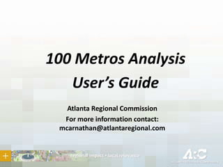 100 Metros Analysis
User’s Guide
Atlanta Regional Commission
For more information contact:
mcarnathan@atlantaregional.com
 