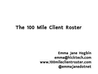 The 100 Mile Client Roster



                  Emma Jane Hogbin
                emma@hicktech.com
         www.100mileclientroster.com
                  @emmajanedotnet
 