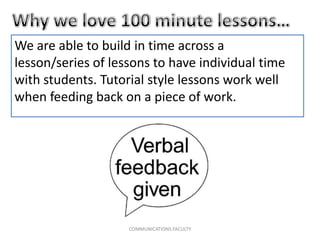 We are able to build in time across a
lesson/series of lessons to have individual time
with students. Tutorial style lessons work well
when feeding back on a piece of work.
COMMUNICATIONS FACULTY
 
