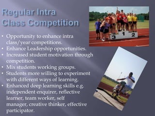 • Opportunity to enhance intra
class/year competitions.
• Enhance Leadership opportunities.
• Increased student motivation through
competition.
• Mix students working groups.
• Students more willing to experiment
with different ways of learning.
• Enhanced deep learning skills e.g.
independent enquirer, reflective
learner, team worker, self
manager, creative thinker, effective
participator.
 