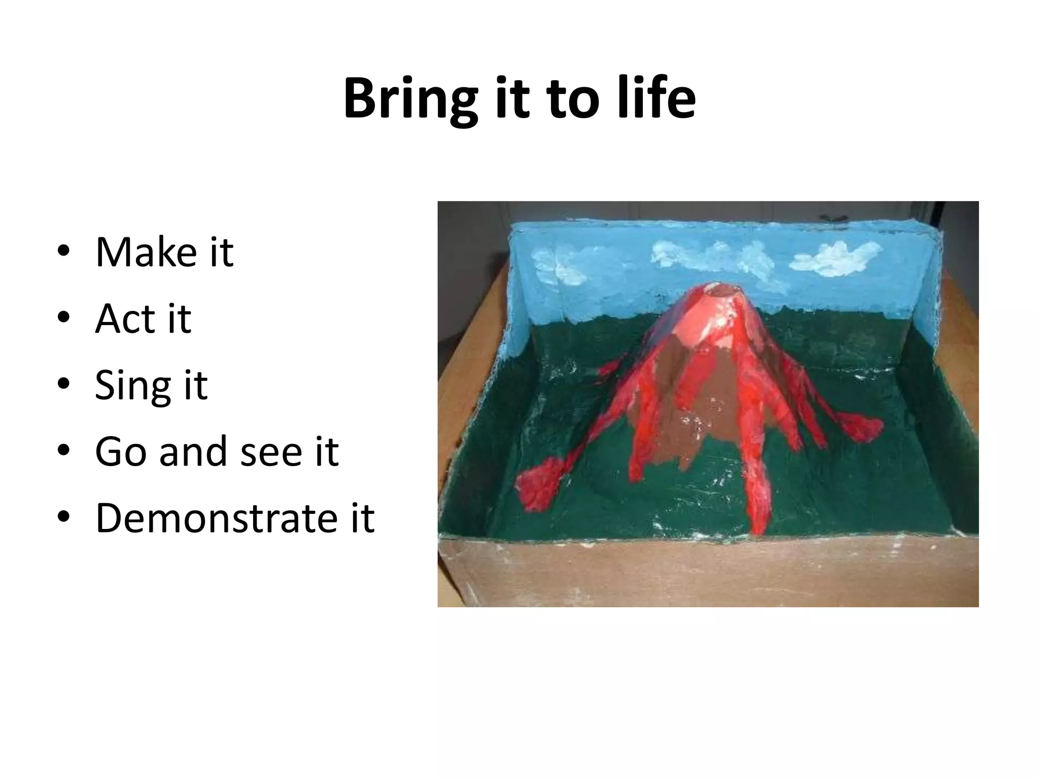 Bring it to life
• Make it
• Act it
• Sing it
• Go and see it
• Demonstrate it
 